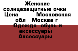Женские солнцезащитные очки. › Цена ­ 400 - Московская обл., Москва г. Одежда, обувь и аксессуары » Аксессуары   